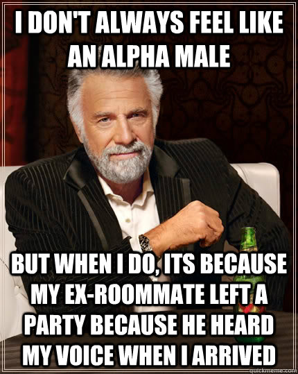 I don't always feel like an alpha male but when i do, its because my ex-roommate left a party because he heard my voice when I arrived  The Most Interesting Man In The World