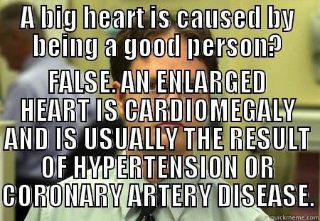 Big heart? BAD - A BIG HEART IS CAUSED BY BEING A GOOD PERSON? FALSE. AN ENLARGED HEART IS CARDIOMEGALY AND IS USUALLY THE RESULT OF HYPERTENSION OR CORONARY ARTERY DISEASE. Dwight