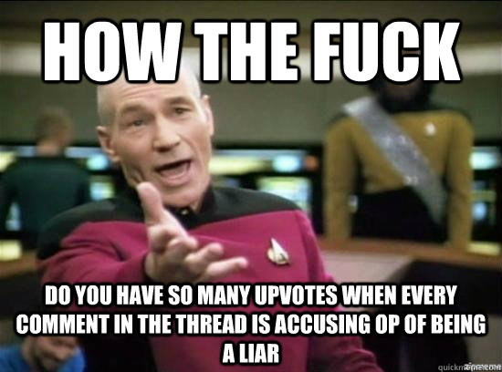 how the fuck Do you have so many upvotes when every comment in the thread is accusing op of being a liar  Annoyed Picard HD