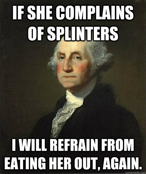 If she complains of splinters I will refrain from eating her out, again.  Good Guy George
