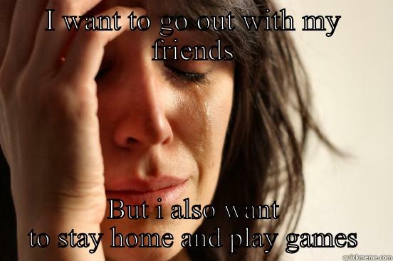 I WANT TO GO OUT WITH MY FRIENDS BUT I ALSO WANT TO STAY HOME AND PLAY GAMES First World Problems