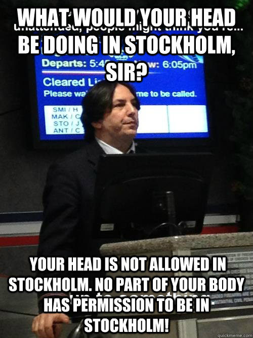 What would your head be doing in Stockholm, sir?  Your head is not allowed in Stockholm. No part of your body has permission to be in Stockholm!  