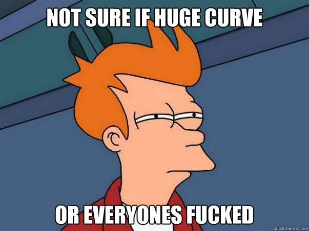 Not sure if huge curve or everyones fucked  Not sure Fry
