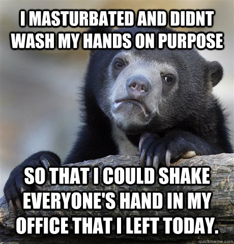 I masturbated and didnt wash my hands on purpose so that I could shake everyone's hand in my office that I left today.   Confession Bear