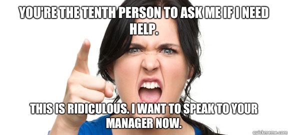 You're the tenth person to ask me if I need help.  This is ridiculous. I want to speak to your manager now.   Angry Customer