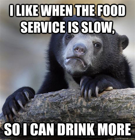 I like when the food service is slow, So I can drink more  Confession Bear