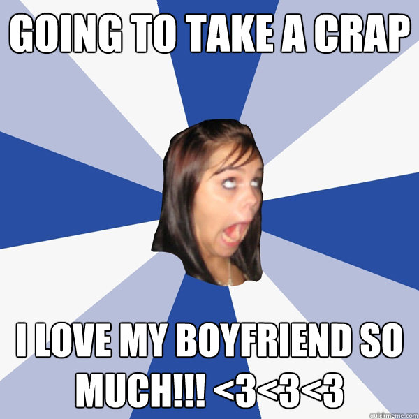 Going to take a crap I love my boyfriend so much!!! <3<3<3  Annoying Facebook Girl