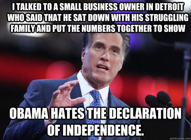I talked to a small business owner in Detroit who said that he sat down with his struggling family and put the numbers together to show Obama hates the Declaration of Independence.  Relatable Mitt Romney