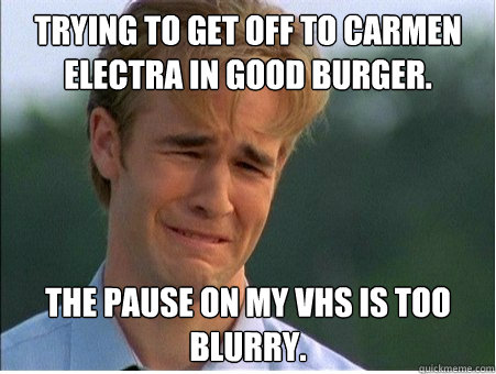 Trying to get off to Carmen Electra in Good Burger. The pause on my VHS is too blurry.  1990s Problems
