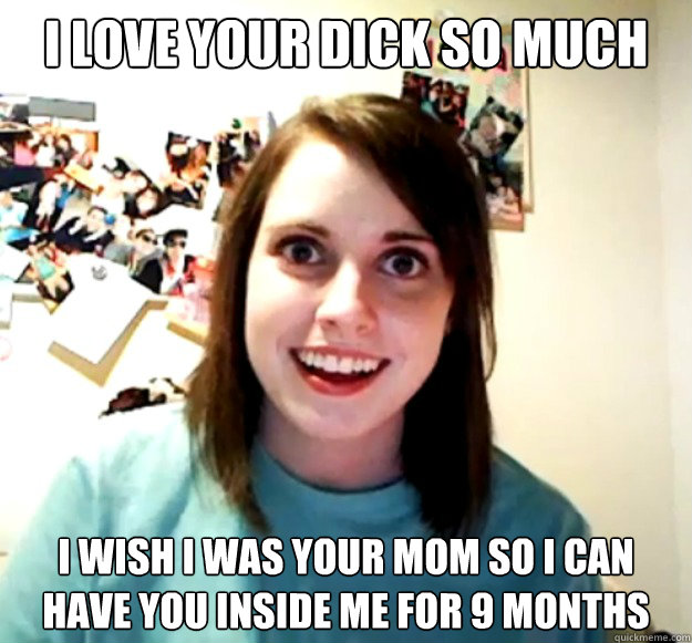I love your dick so much I wish i was your mom so I can have you inside me for 9 months  Overly Attached Girlfriend