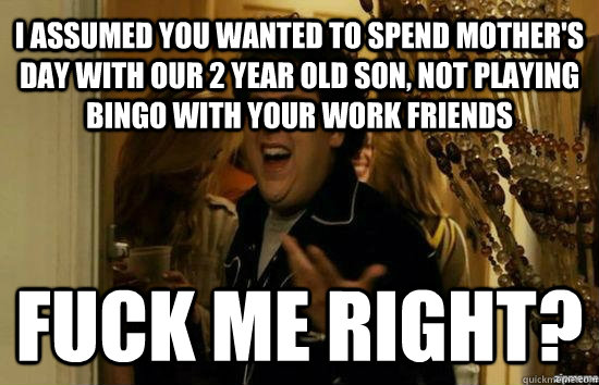I assumed you wanted to spend Mother's Day with our 2 year old son, not playing bingo with your work friends Fuck me right?  Jonah Hill - Fuck me right