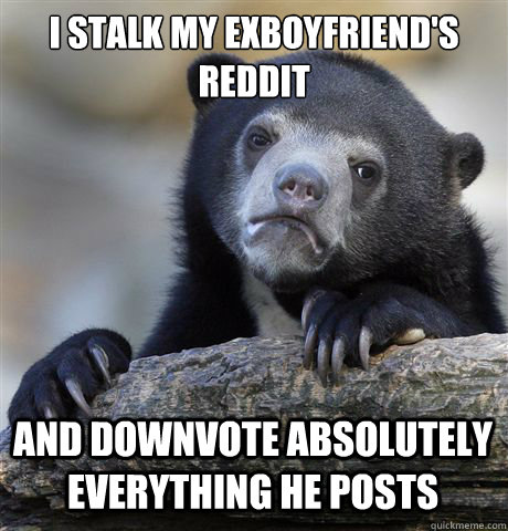 I STALK MY EXBOYFRIEND'S REDDIT AND DOWNVOTE ABSOLUTELY EVERYTHING HE POSTS  Confession Bear