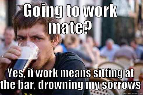GOING TO WORK MATE? YES, IF WORK MEANS SITTING AT THE BAR, DROWNING MY SORROWS Lazy College Senior