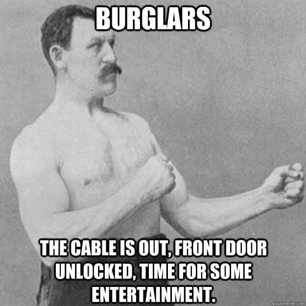 Burglars the cable is out, front door unlocked, time for some entertainment.  overly manly man