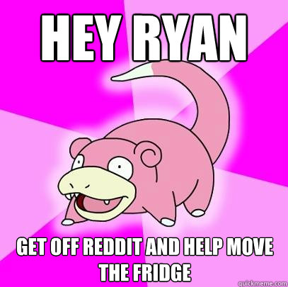 HEY ryan get off reddit and help move the fridge  Slowpoke