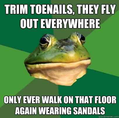 trim toenails, they fly out everywhere only ever walk on that floor again wearing sandals  Foul Bachelor Frog