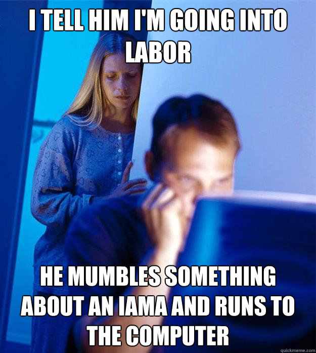 I tell him i'm going into labor he mumbles something about an iama and runs to the computer  Redditors Wife