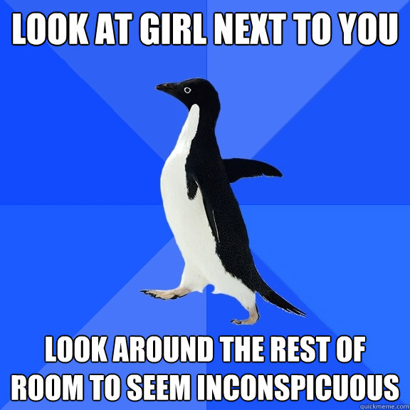 Look at girl next to you Look around the rest of room to seem inconspicuous  Socially Awkward Penguin