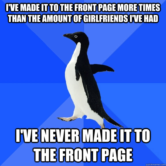 I've made it to the front page more times than the amount of girlfriends i've had I've never made it to the front page  Socially Awkward Penguin