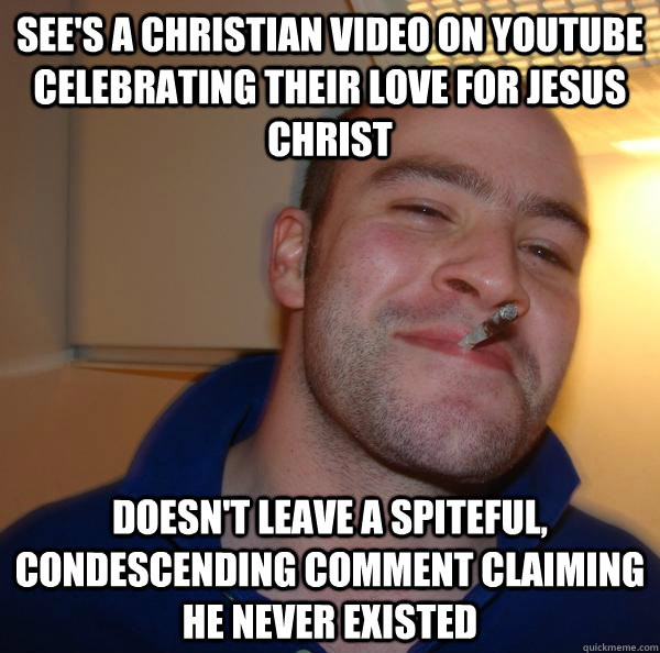see's a christian video on youtube celebrating their love for jesus christ doesn't leave a spiteful, condescending comment claiming he never existed - see's a christian video on youtube celebrating their love for jesus christ doesn't leave a spiteful, condescending comment claiming he never existed  Misc