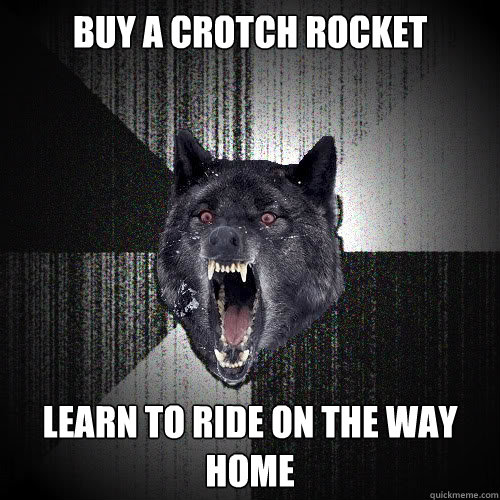 Buy a crotch rocket learn to ride on the way home  insanitywolf