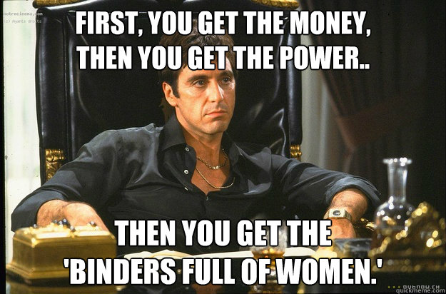 First, you get the money,
then you get the power.. Then you get the 
'binders full of women.' - First, you get the money,
then you get the power.. Then you get the 
'binders full of women.'  Misc