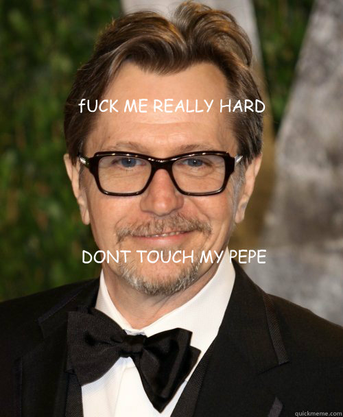 fUCK ME REALLY HARD DONT TOUCH MY PEPE - fUCK ME REALLY HARD DONT TOUCH MY PEPE  Gary Oldman