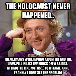 The Holocaust never happened.. The Germans were having a bonfire and the Jews fell in like lemmings off a bridge. Attracted like moths..... to a flame. Anne Frankly I dont see the problem - The Holocaust never happened.. The Germans were having a bonfire and the Jews fell in like lemmings off a bridge. Attracted like moths..... to a flame. Anne Frankly I dont see the problem  Condescending Wonka
