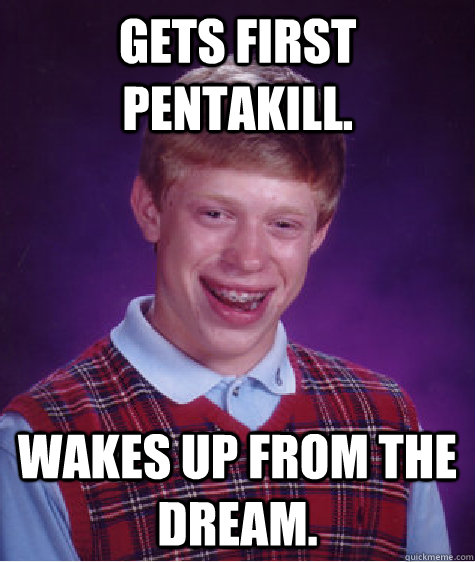 Gets first pentakill. wakes up from the dream.   Bad Luck Brian