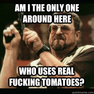 Am i the only one around here who uses real fucking tomatoes? - Am i the only one around here who uses real fucking tomatoes?  Misc