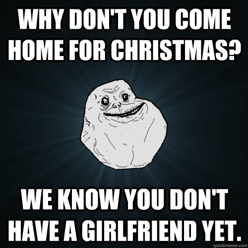 Why don't you come home for Christmas? We know you don't have a girlfriend yet.  Forever Alone