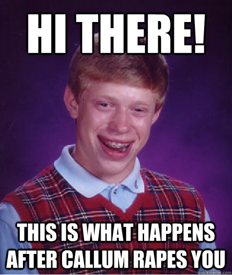 Hi there! This is what happens after callum rapes you  Bad Luck Brian