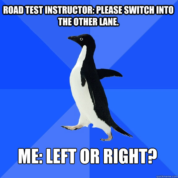 Road test Instructor: Please switch into the other lane.  Me: Left or Right?

    Socially Awkward Penguin