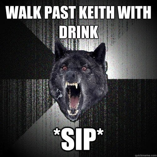 Walk past keith with drink *Sip*  Insanity Wolf