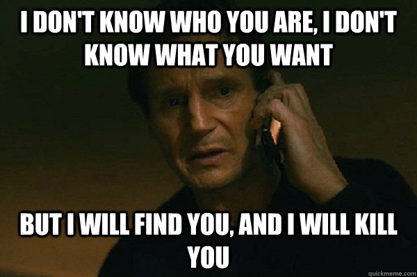 I don't know who you are, I don't know what you want but i will find you, and i will kill you - I don't know who you are, I don't know what you want but i will find you, and i will kill you  Liam Neeson Taken