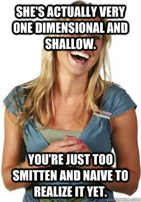 She's actually very one dimensional and shallow. You're just too smitten and naive to realize it yet.  Friend Zone Fiona
