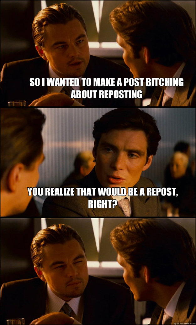 So I wanted to make a post bitching about reposting You realize that would be a repost, right?  - So I wanted to make a post bitching about reposting You realize that would be a repost, right?   Inception