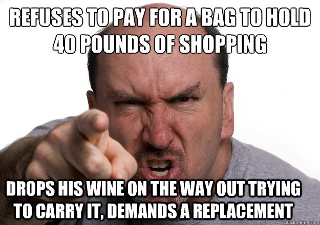 Refuses to pay for a bag to hold £40 pounds of shopping Drops his wine on the way out trying to carry it, demands a replacement  Scumbag customer