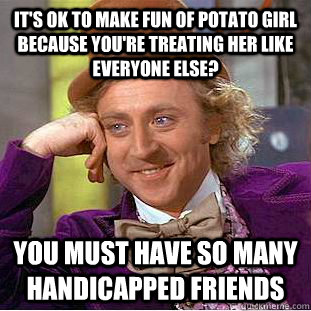It's ok to make fun of Potato Girl because you're treating her like everyone else? You must have so many handicapped friends - It's ok to make fun of Potato Girl because you're treating her like everyone else? You must have so many handicapped friends  Condescending Wonka