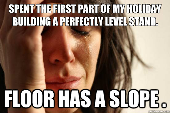 Spent the first part of my holiday building a perfectly level stand.  Floor has a slope .   First World Problems