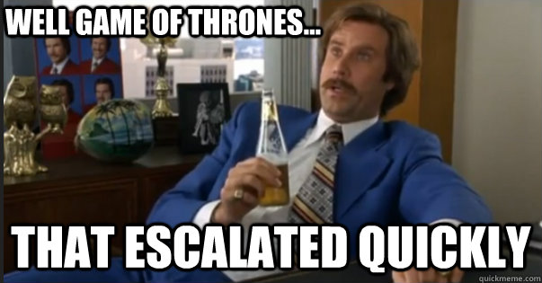 That escalated quickly well Game of Thrones...  Ron Burgandy escalated quickly