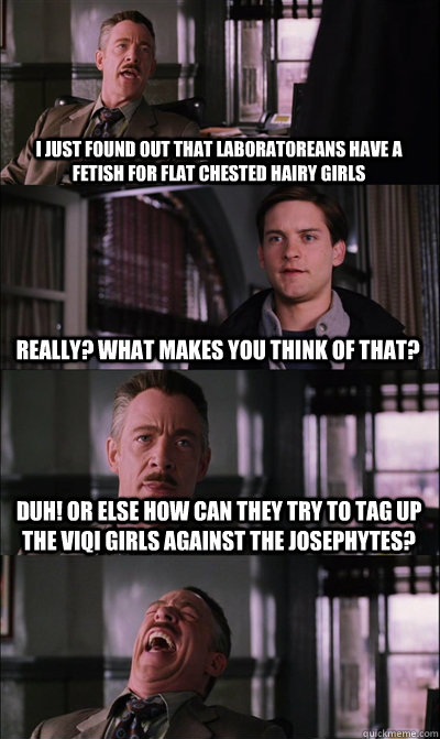I just found out that Laboratoreans have a fetish for flat chested hairy girls Really? What makes you think of that? Duh! Or else how can they try to tag up the viqi girls against the josephytes?  - I just found out that Laboratoreans have a fetish for flat chested hairy girls Really? What makes you think of that? Duh! Or else how can they try to tag up the viqi girls against the josephytes?   JJ Jameson