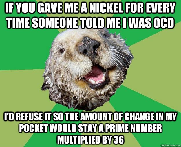If you gave me a nickel for every time someone told me i was ocd I'd refuse it so the amount of change in my pocket would stay a prime number multiplied by 36  