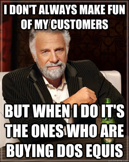I don't always make fun of my customers but when I do it's the ones who are buying Dos Equis  The Most Interesting Man In The World