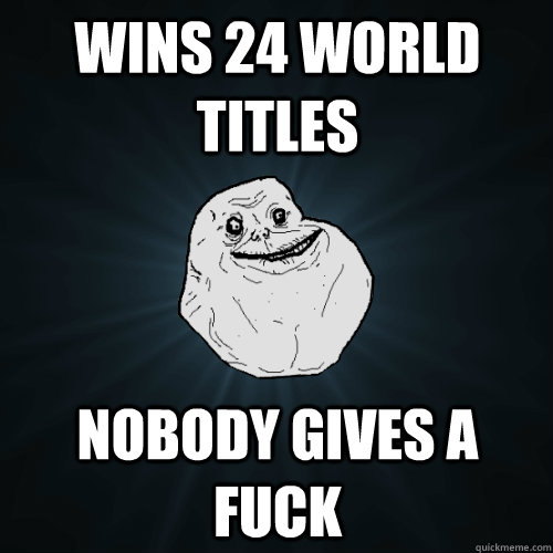 Wins 24 world titles Nobody gives a fuck  Forever Alone