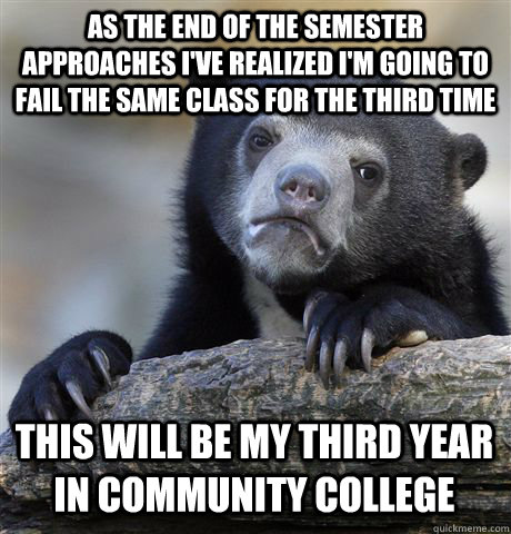 AS THE END OF THE SEMESTER APPROACHES I'VE REALIZED I'M GOING TO FAIL THE SAME CLASS FOR THE THIRD TIME THIS WILL BE MY THIRD YEAR IN COMMUNITY COLLEGE  Confession Bear