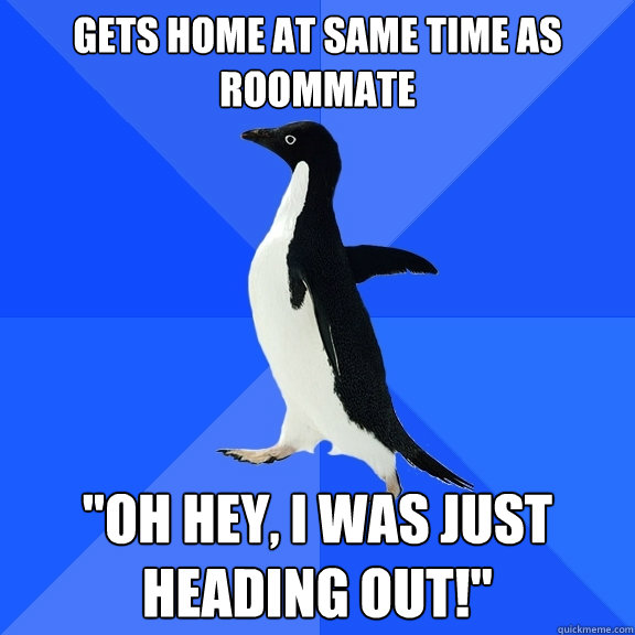 Gets home at same time as roommate 