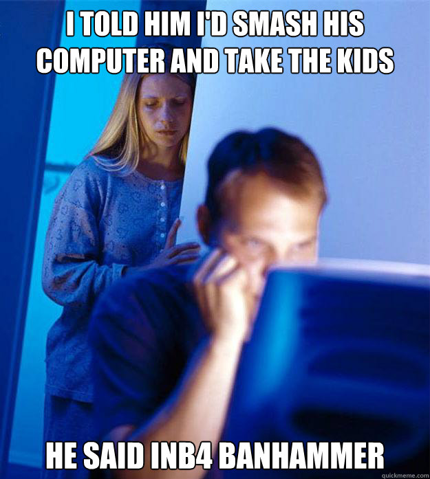 i told him i'd smash his computer and take the kids he said inb4 banhammer  Redditors Wife