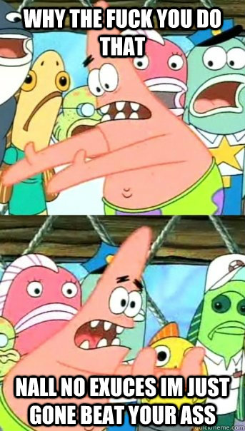 why the fuck you do that nall no exuces im just gone beat your ass  Push it somewhere else Patrick