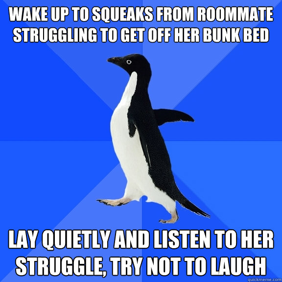 wake up to squeaks from roommate struggling to get off her bunk bed lay quietly and listen to her struggle, try not to laugh  Socially Awkward Penguin